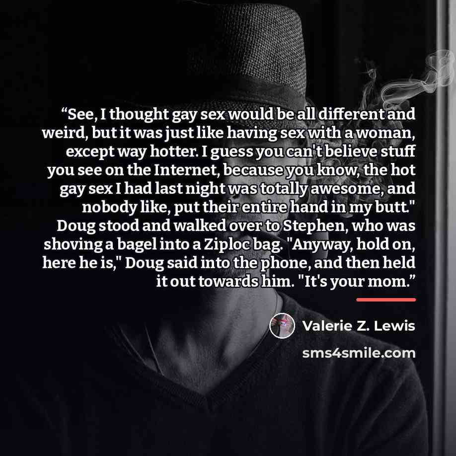 “See, I thought gay sex would be all different and weird, but it was just like having sex with a woman, except way hotter. I guess you can't believe stuff you see on the Internet, because you know, the hot gay sex I had last night was totally awesome, and nobody like, put their entire hand in my…” quote by Valerie Z. Lewis