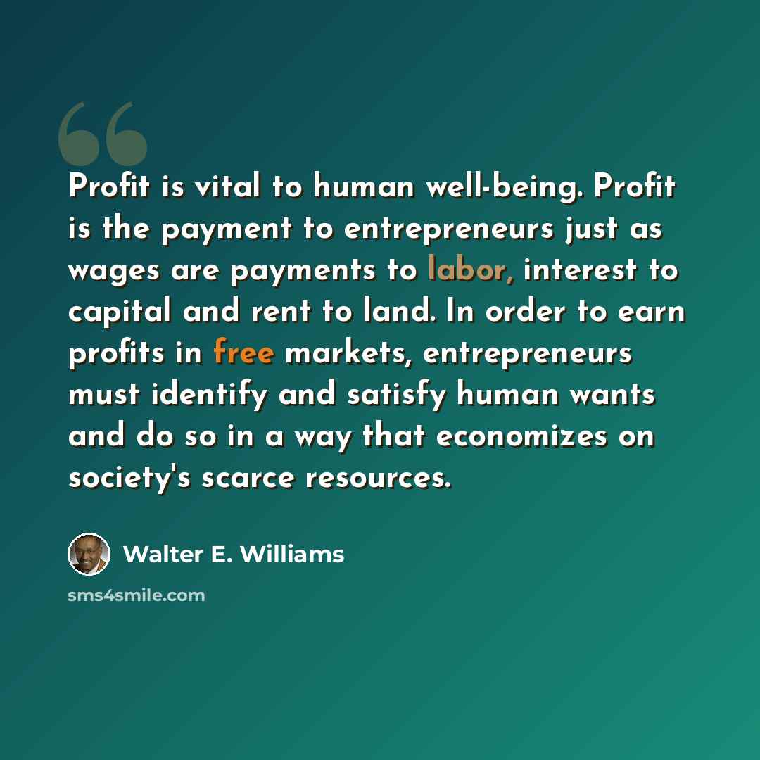 “Profit is vital to human well-being. Profit is the payment to entrepreneurs just as wages are payments to labor, interest to capital and rent to land. In order to earn profits in free markets, entrepreneurs must identify and satisfy human wants and do so in a way that economizes on society's…” quote by Walter E. Williams