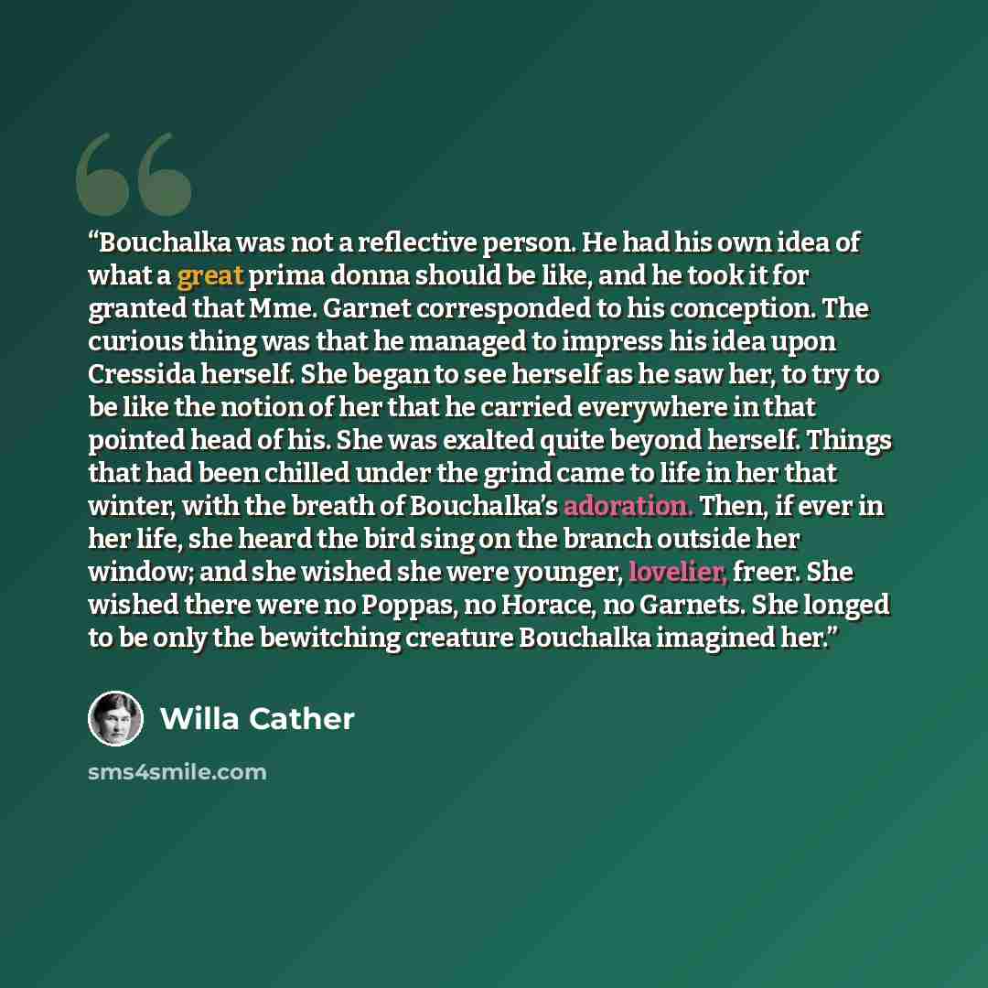 “Bouchalka was not a reflective person. He had his own idea of what a great prima donna should be like, and he took it for granted that Mme. Garnet corresponded to his conception. The curious thing was that he managed to impress his idea upon Cressida herself. She began to see herself as he saw…” quote by Willa Cather