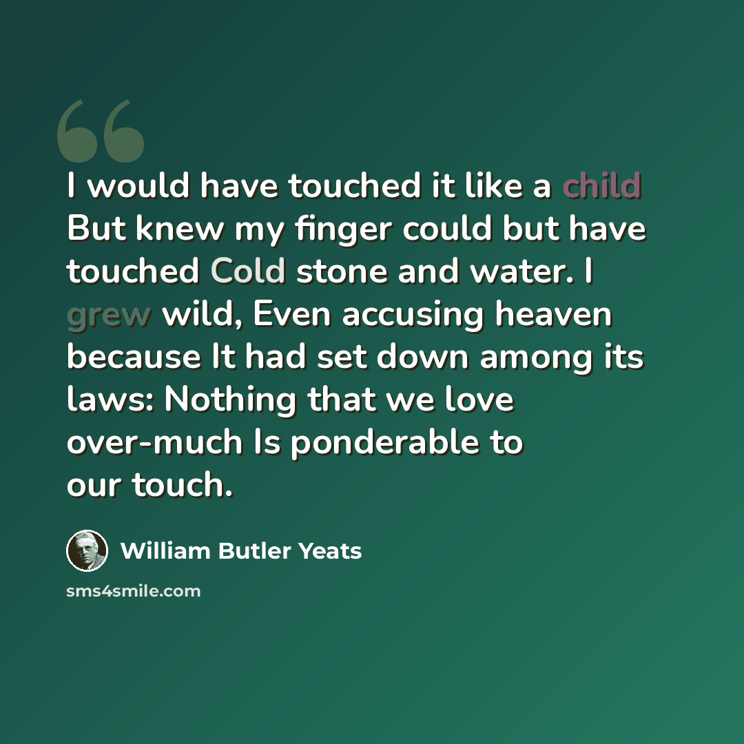 “I would have touched it like a child But knew my finger could but have touched Cold stone and water. I grew wild, Even accusing heaven because It had set down among its laws: Nothing that we love over-much Is ponderable to our touch.” quote by William Butler Yeats