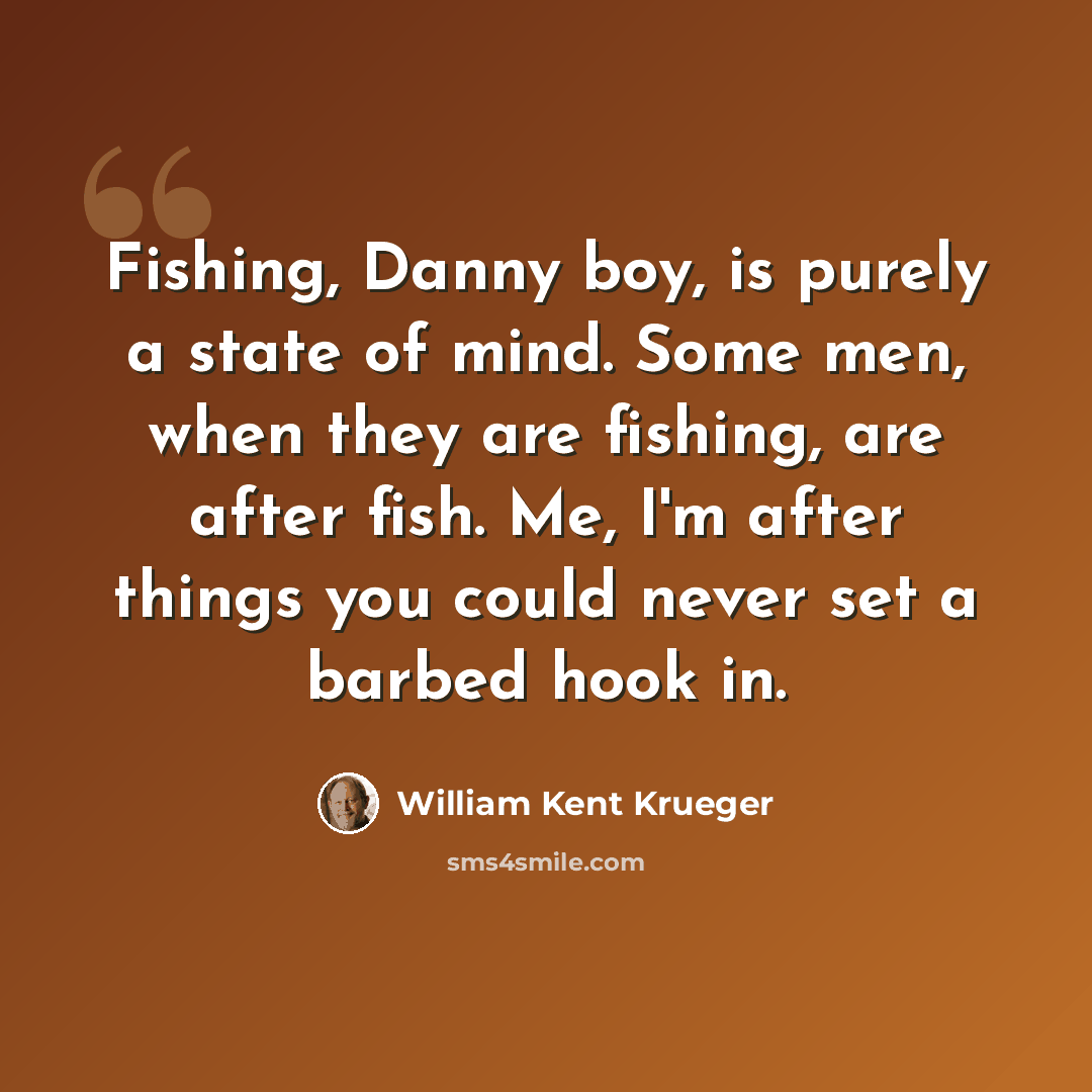 “Fishing, Danny boy, is purely a state of mind. Some men, when they are fishing, are after fish. Me, I'm after things you could never set a barbed hook in.” quote by William Kent Krueger