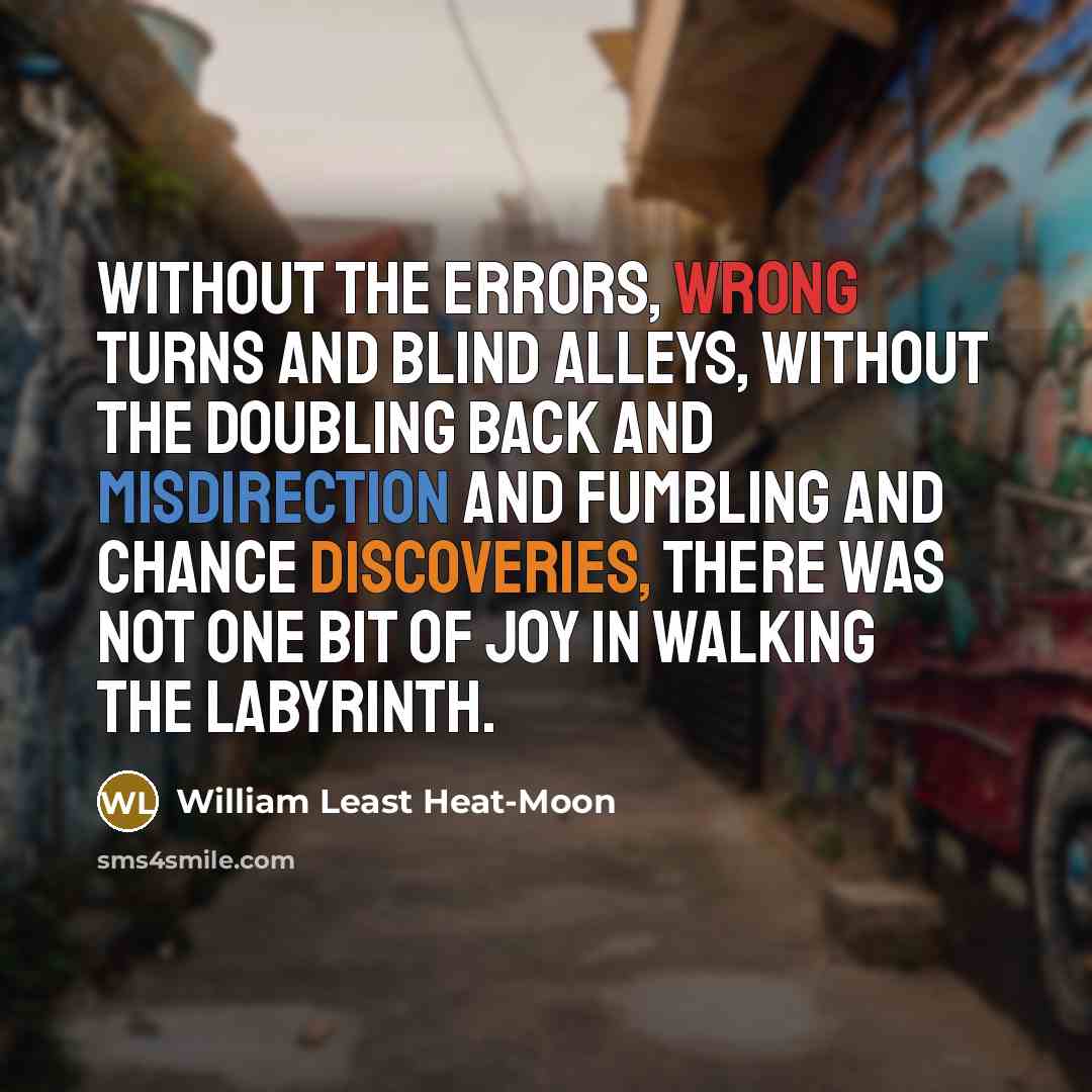 “Without the errors, wrong turns and blind alleys, without the doubling back and misdirection and fumbling and chance discoveries, there was not one bit of joy in walking the labyrinth.” quote by William Least Heat-Moon
