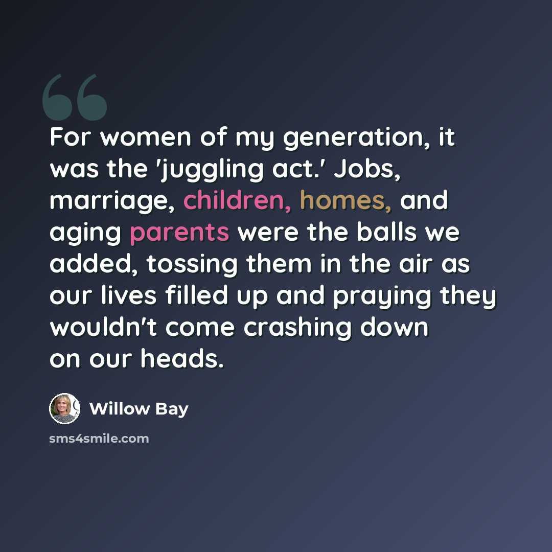 “For women of my generation, it was the 'juggling act.' Jobs, marriage, children, homes, and aging parents were the balls we added, tossing them in the air as our lives filled up and praying they wouldn't come crashing down on our heads.” quote by Willow Bay