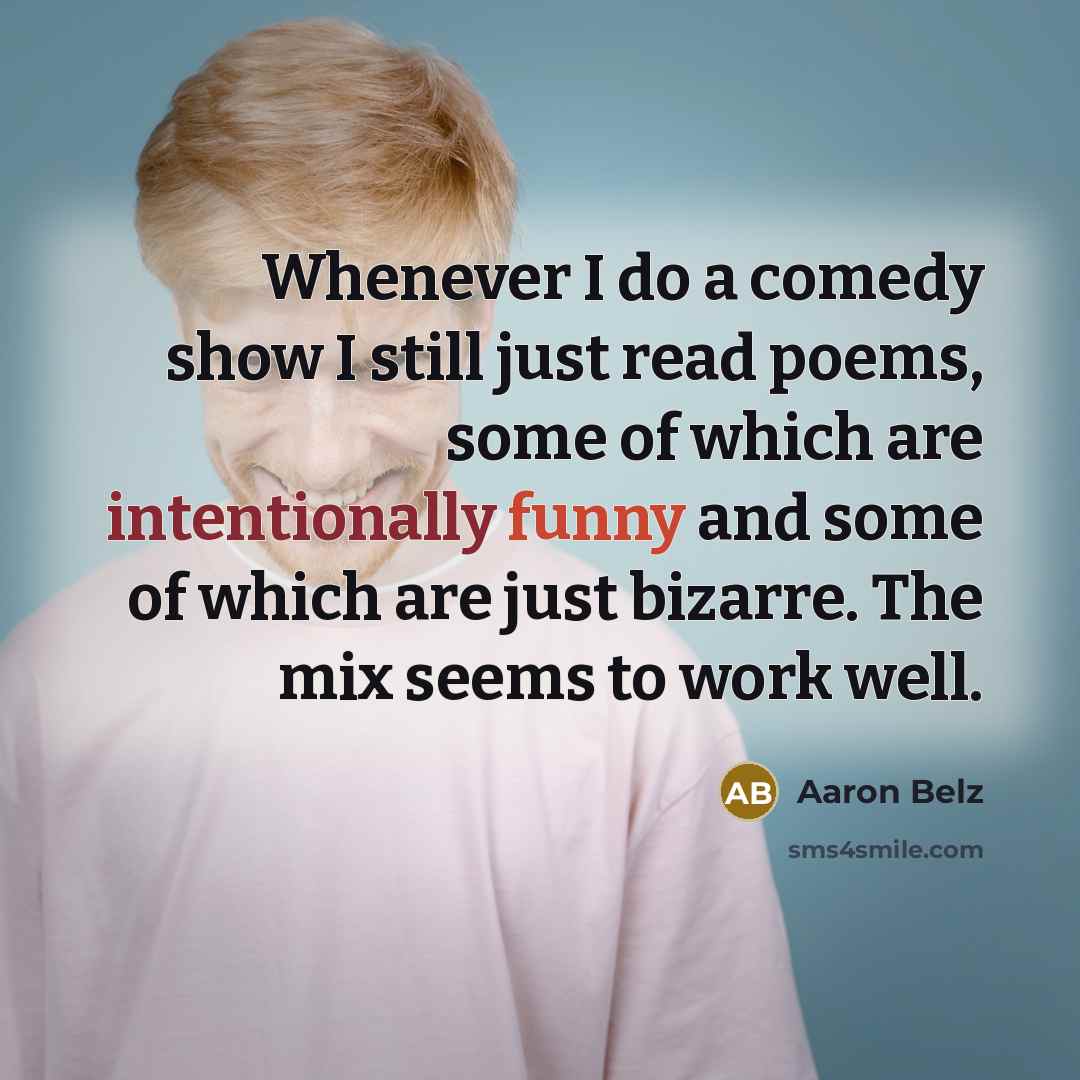 “Whenever I do a comedy show I still just read poems, some of which are intentionally funny and some of which are just bizarre. The mix seems to work well.” quote by Aaron Belz