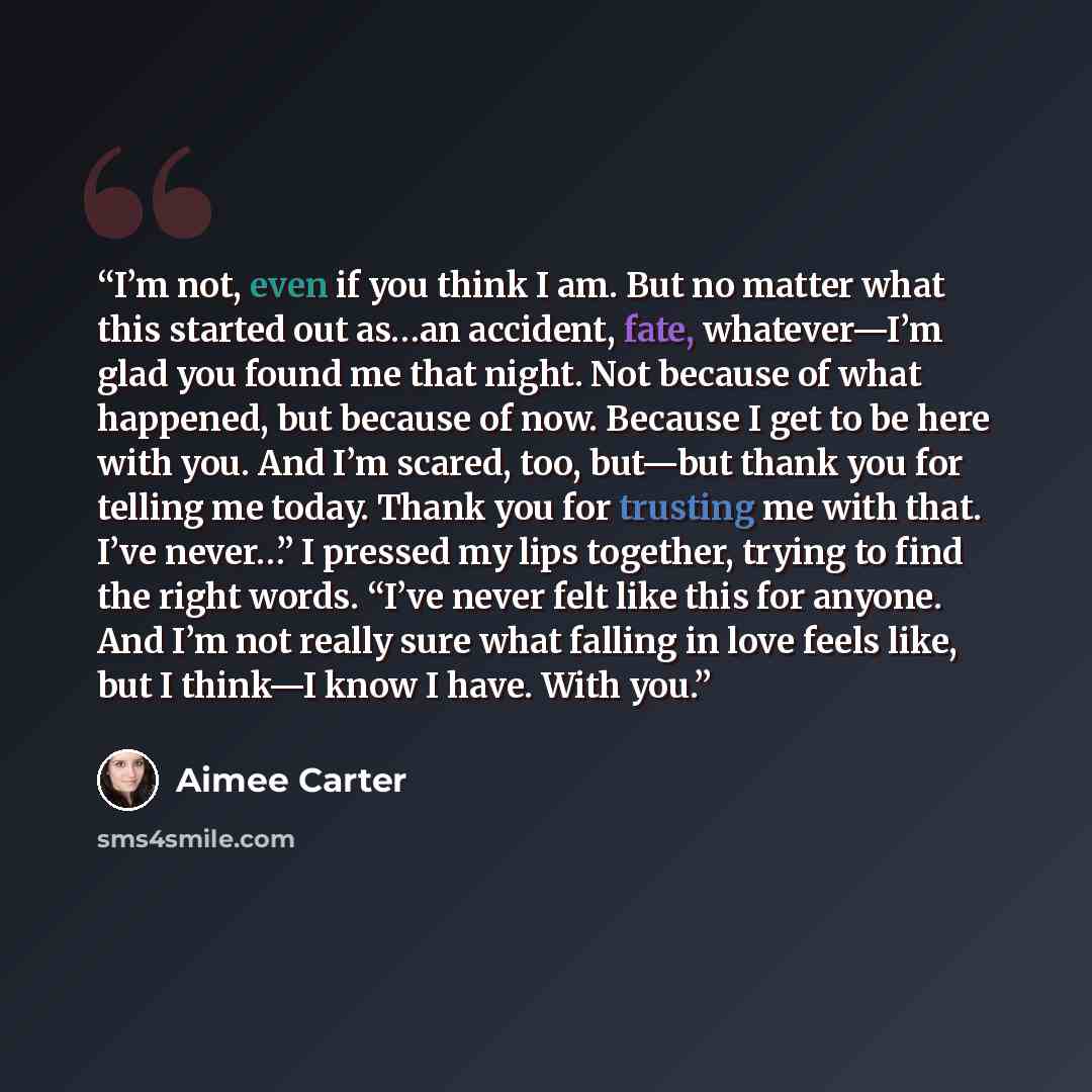 “I’m not, even if you think I am. But no matter what this started out as…an accident, fate, whatever—I’m glad you found me that night. Not because of what happened, but because of now. Because I get to be here with you. And I’m scared, too, but—but thank you for telling me today. Thank you for…” quote by Aimee Carter