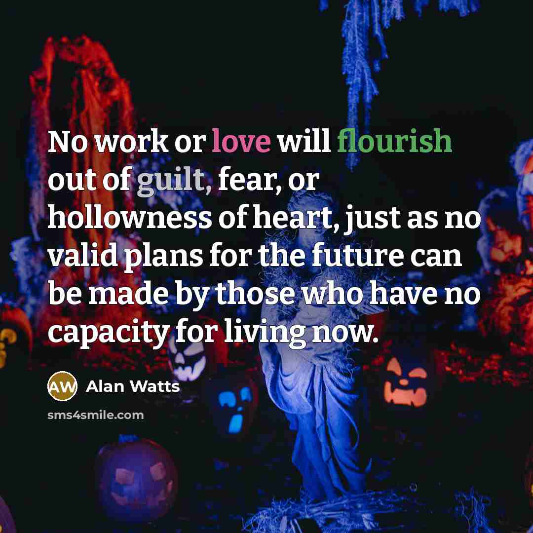 “No work or love will flourish out of guilt, fear, or hollowness of heart, just as no valid plans for the future can be made by those who have no capacity for living now.” quote by Alan Watts