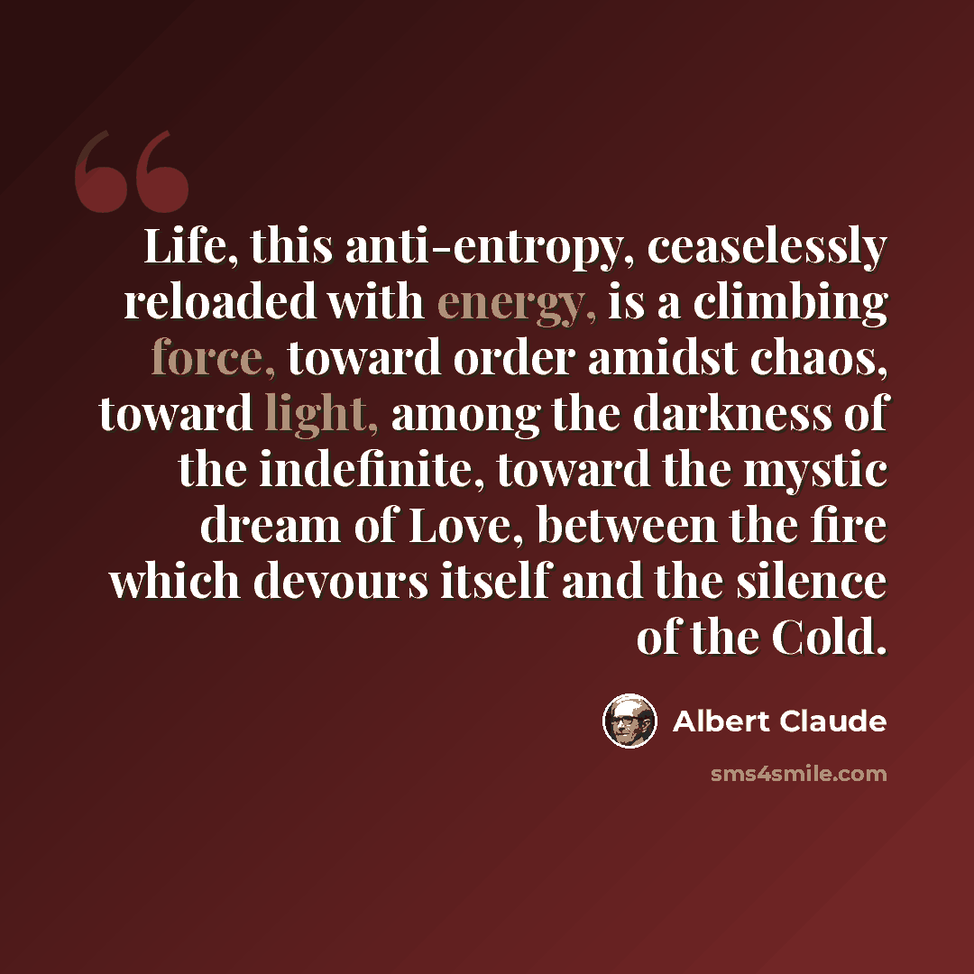 “Life, this anti-entropy, ceaselessly reloaded with energy, is a climbing force, toward order amidst chaos, toward light, among the darkness of the indefinite, toward the mystic dream of Love, between the fire which devours itself and the silence of the Cold.” quote by Albert Claude