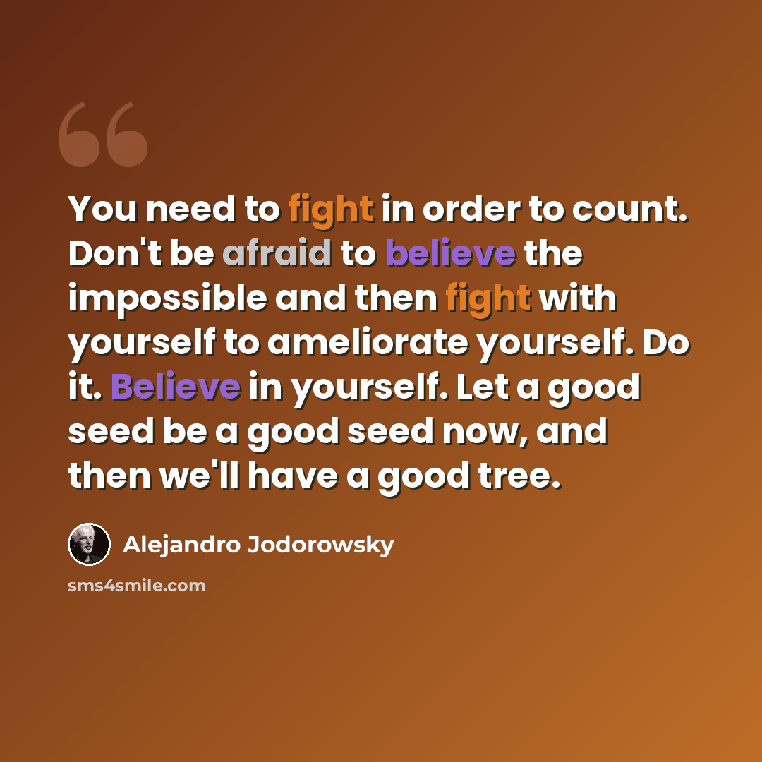“You need to fight in order to count. Don't be afraid to believe the impossible and then fight with yourself to ameliorate yourself. Do it. Believe in yourself. Let a good seed be a good seed now, and then we'll have a good tree.” quote by Alejandro Jodorowsky