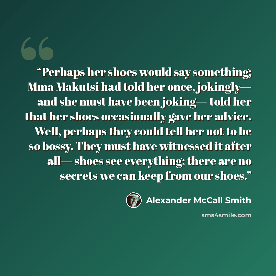 “Perhaps her shoes would say something; Mma Makutsi had told her once, jokingly— and she must have been joking— told her that her shoes occasionally gave her advice. Well, perhaps they could tell her not to be so bossy. They must have witnessed it after all— shoes see everything; there are no…” quote by Alexander McCall Smith