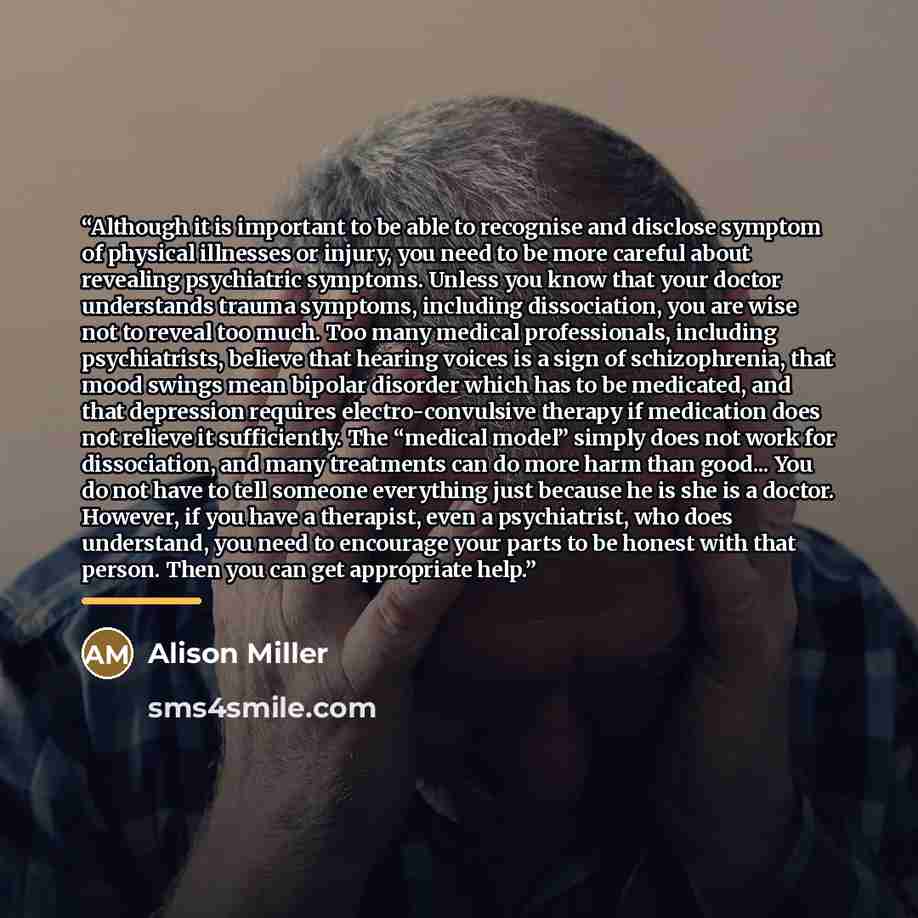 “Although it is important to be able to recognise and disclose symptom of physical illnesses or injury, you need to be more careful about revealing psychiatric symptoms. Unless you know that your doctor understands trauma symptoms, including dissociation, you are wise not to reveal too much. Too…” quote by Alison Miller