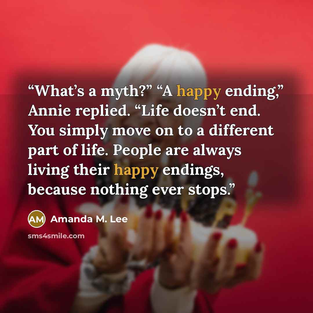 “What’s a myth?” “A happy ending,” Annie replied. “Life doesn’t end. You simply move on to a different part of life. People are always living their happy endings, because nothing ever stops.” quote by Amanda M. Lee