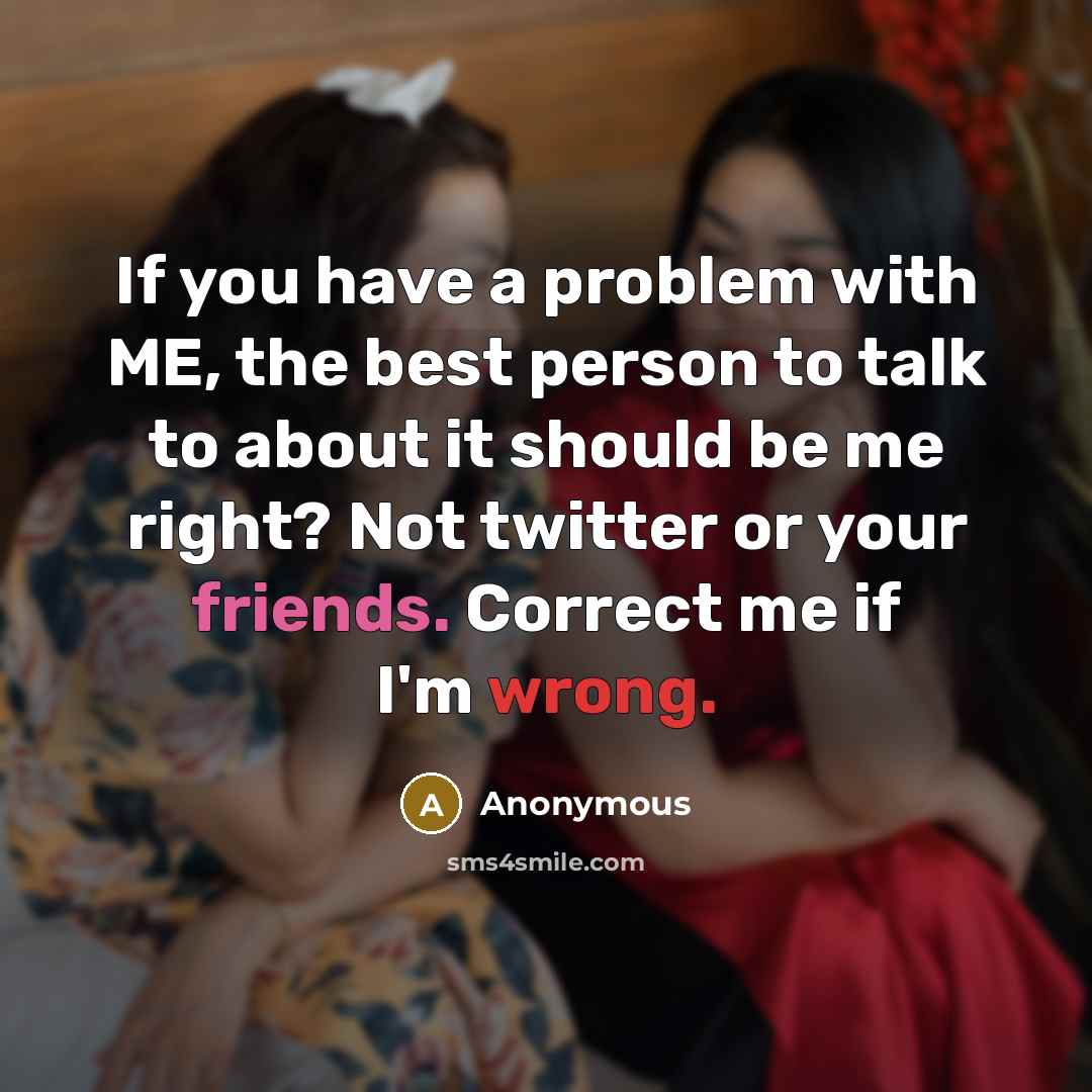 “If you have a problem with ME, the best person to talk to about it should be me right? Not twitter or your friends. Correct me if I'm wrong.” quote by Anonymous