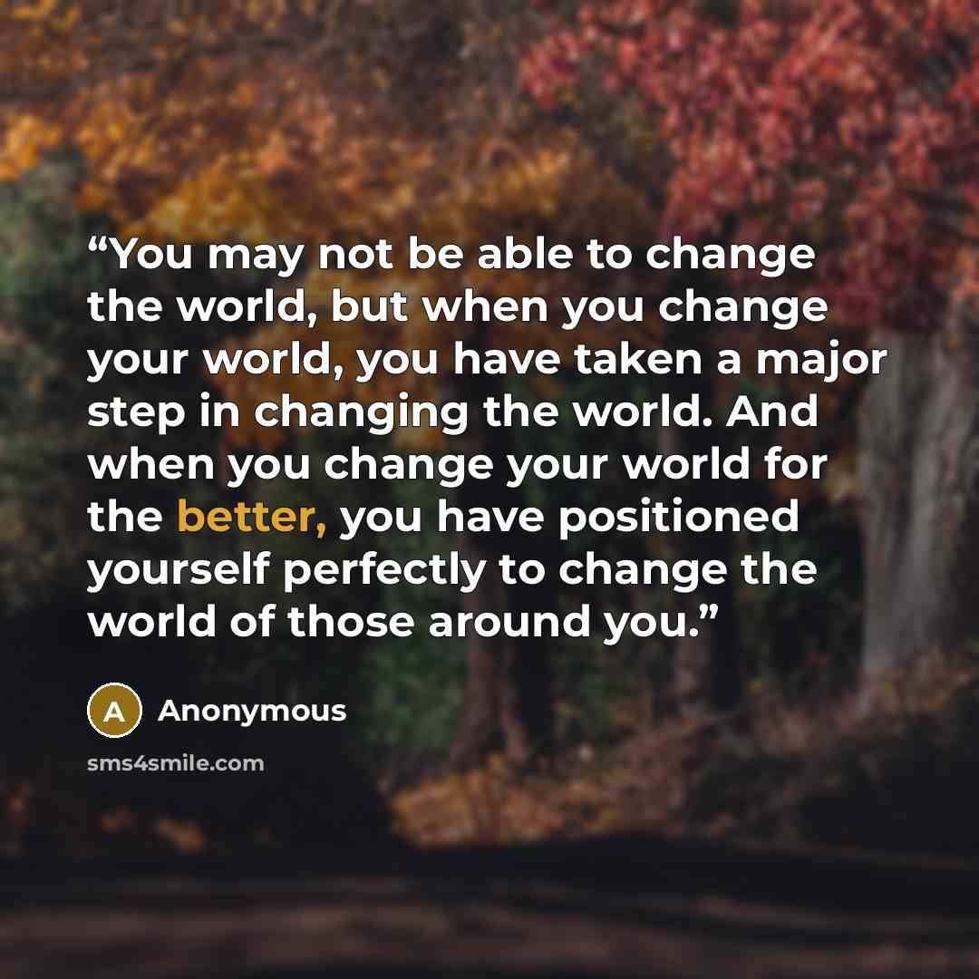 “You may not be able to change the world, but when you change your world, you have taken a major step in changing the world. And when you change your world for the better, you have positioned yourself perfectly to change the world of those around you.” quote by Anonymous