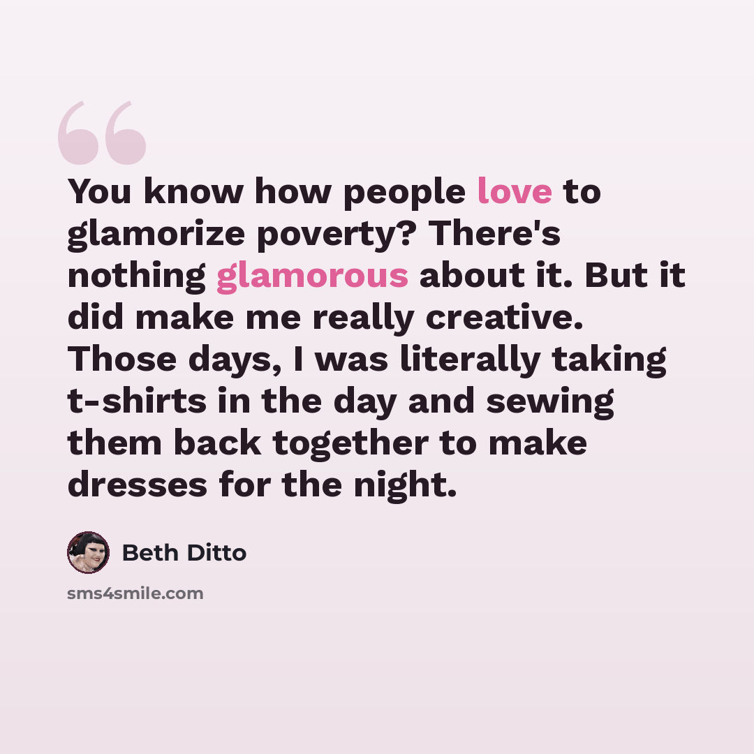 “You know how people love to glamorize poverty? There's nothing glamorous about it. But it did make me really creative. Those days, I was literally taking t-shirts in the day and sewing them back together to make dresses for the night.” quote by Beth Ditto