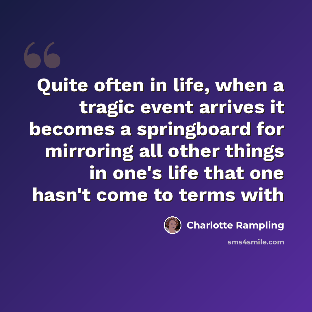 “Quite often in life, when a tragic event arrives it becomes a springboard for mirroring all other things in one's life that one hasn't come to terms with” quote by Charlotte Rampling