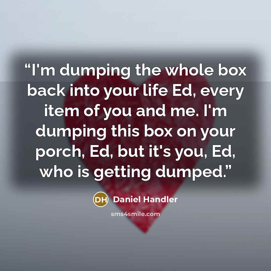 “I'm dumping the whole box back into your life Ed, every item of you and me. I'm dumping this box on your porch, Ed, but it's you, Ed, who is getting dumped.” quote by Daniel Handler