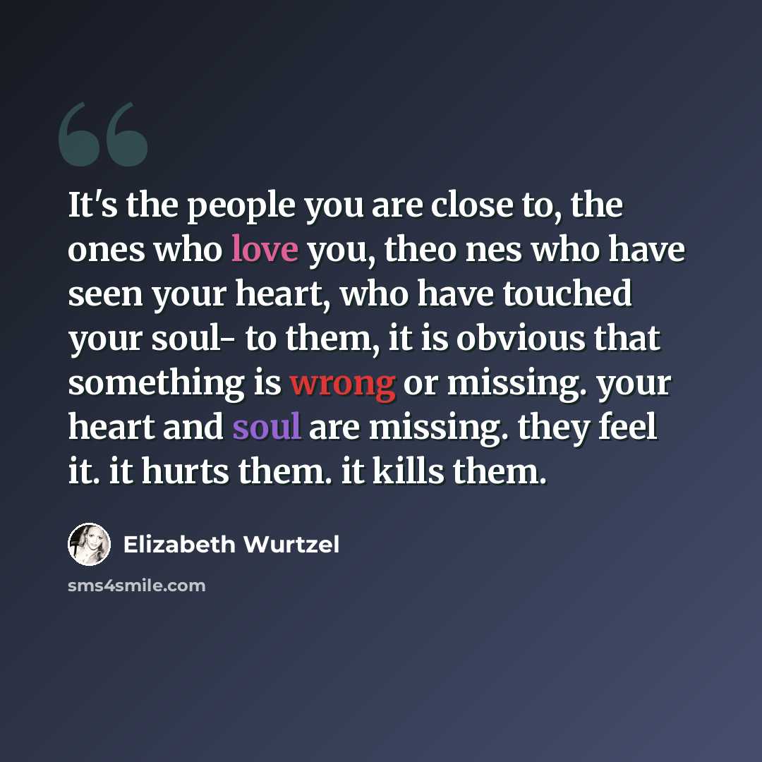 “It's the people you are close to, the ones who love you, theo nes who have seen your heart, who have touched your soul- to them, it is obvious that something is wrong or missing. your heart and soul are missing. they feel it. it hurts them. it kills them.” quote by Elizabeth Wurtzel