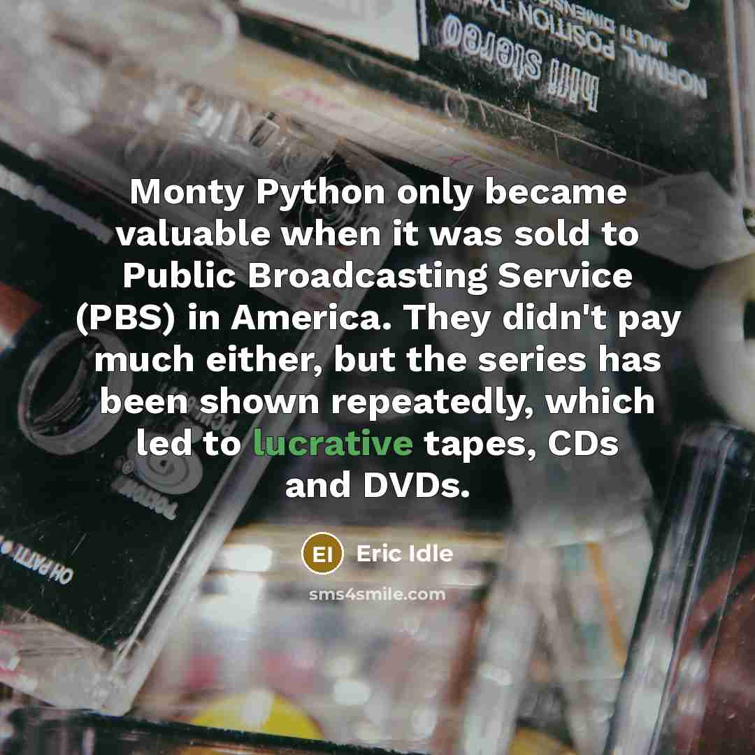 “Monty Python only became valuable when it was sold to Public Broadcasting Service (PBS) in America. They didn't pay much either, but the series has been shown repeatedly, which led to lucrative tapes, CDs and DVDs.” quote by Eric Idle