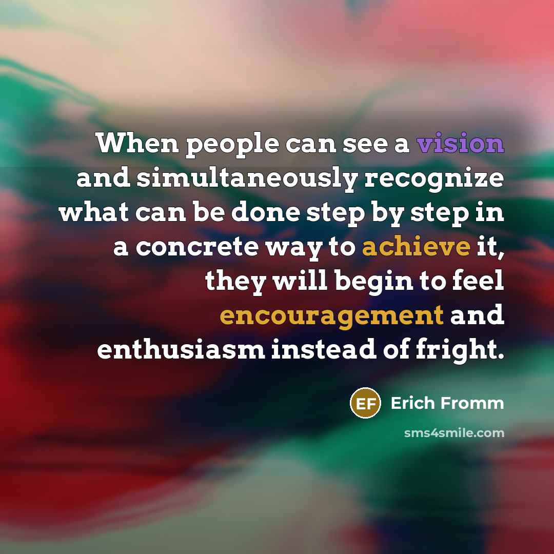 “When people can see a vision and simultaneously recognize what can be done step by step in a concrete way to achieve it, they will begin to feel encouragement and enthusiasm instead of fright.” quote by Erich Fromm