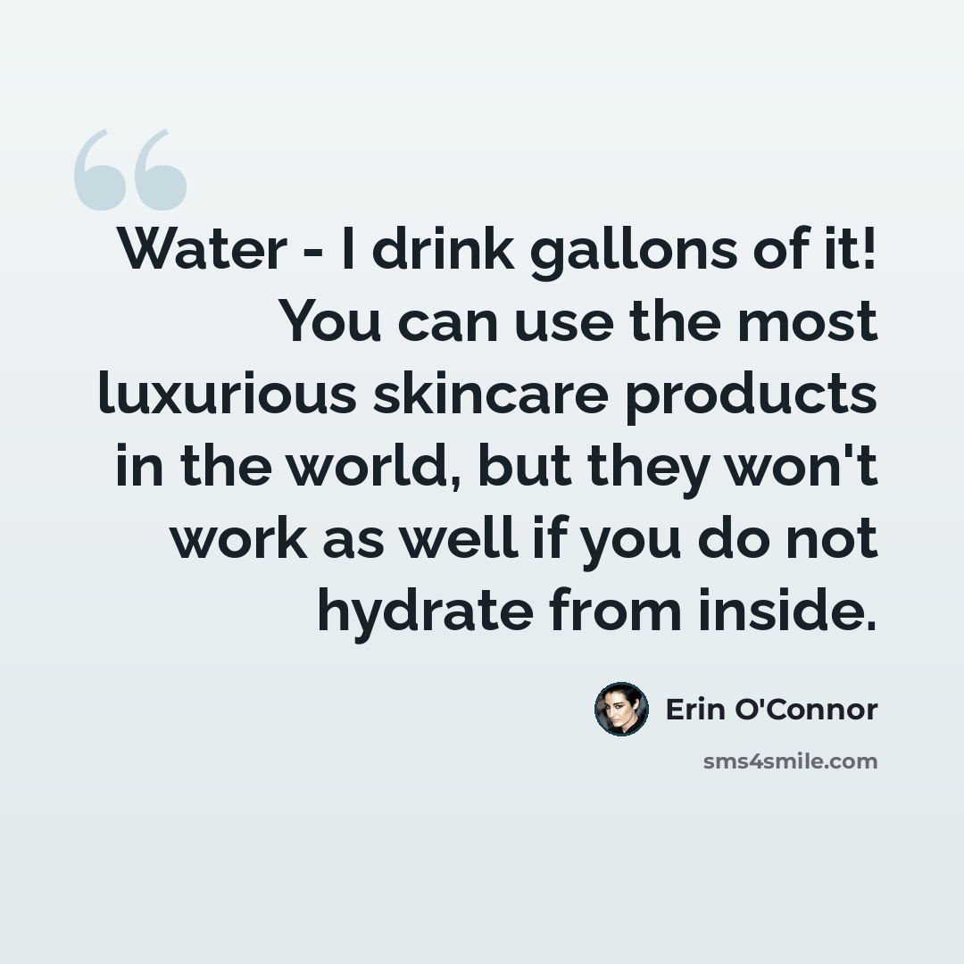 “Water - I drink gallons of it! You can use the most luxurious skincare products in the world, but they won't work as well if you do not hydrate from inside.” quote by Erin O'Connor