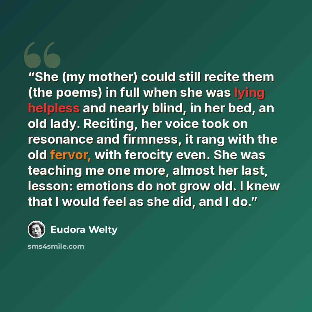 “She (my mother) could still recite them (the poems) in full when she was lying helpless and nearly blind, in her bed, an old lady. Reciting, her voice took on resonance and firmness, it rang with the old fervor, with ferocity even. She was teaching me one more, almost her last, lesson: emotions do…” quote by Eudora Welty
