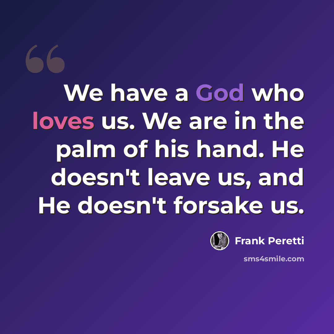 “We have a God who loves us. We are in the palm of his hand. He doesn't leave us, and He doesn't forsake us.” quote by Frank Peretti
