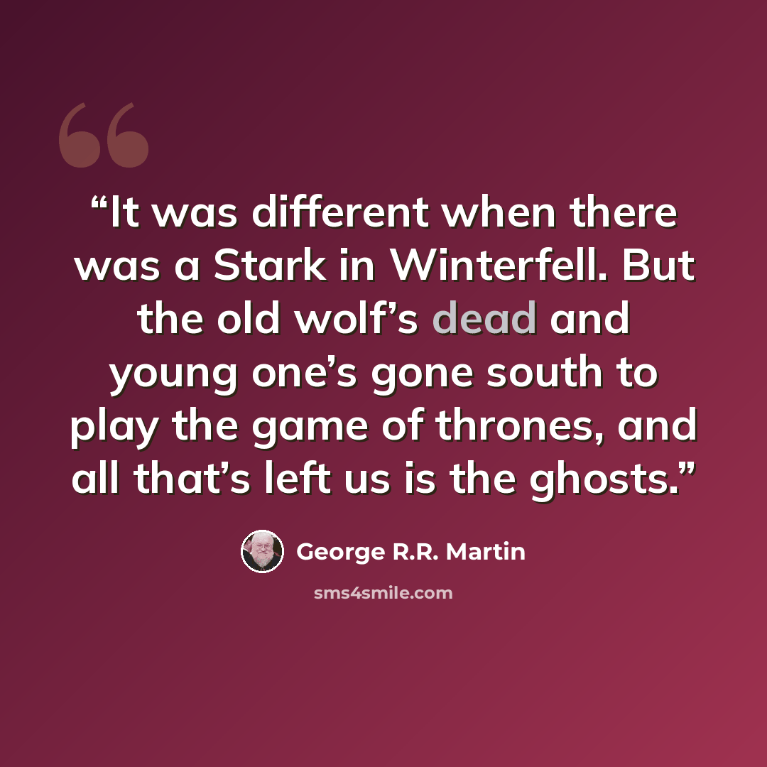 “It was different when there was a Stark in Winterfell. But the old wolf’s dead and young one’s gone south to play the game of thrones, and all that’s left us is the ghosts.” quote by George R.R. Martin