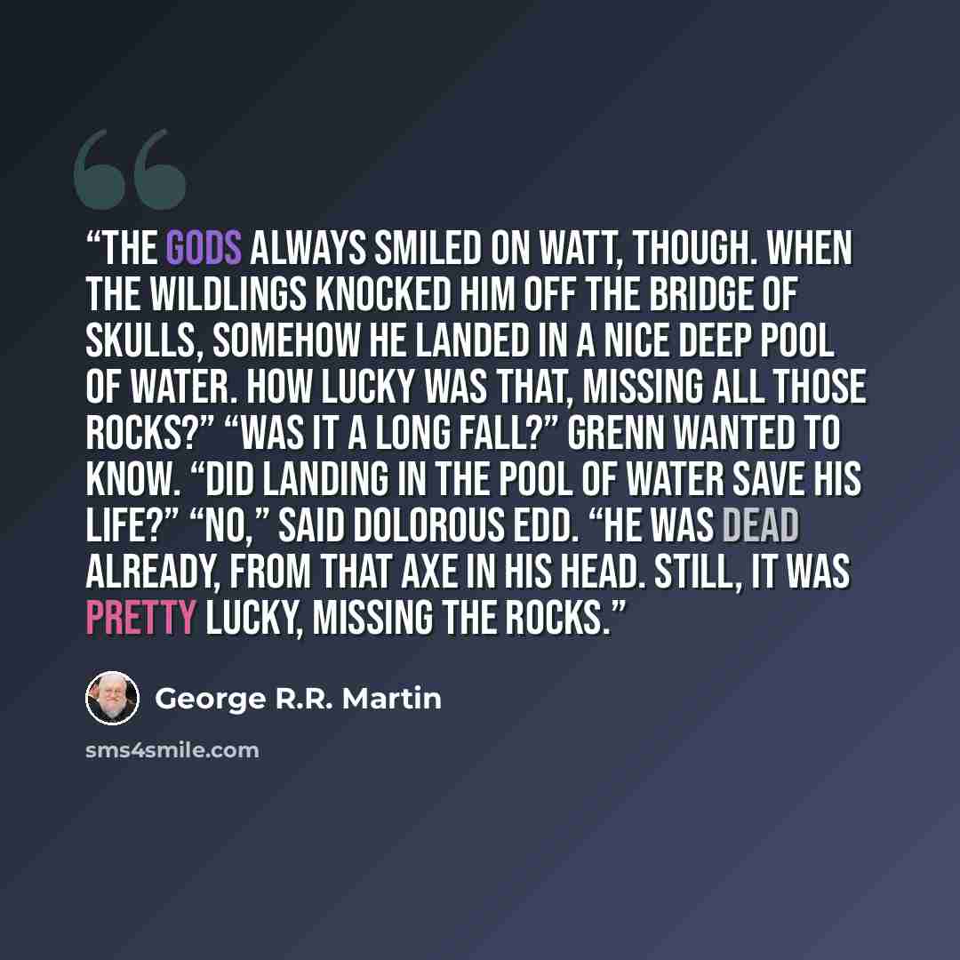 “The gods always smiled on Watt, though. When the wildlings knocked him off the Bridge of Skulls, somehow he landed in a nice deep pool of water. How lucky was that, missing all those rocks?” “Was it a long fall?” Grenn wanted to know. “Did landing in the pool of water save his life?” “No,” said…” quote by George R.R. Martin