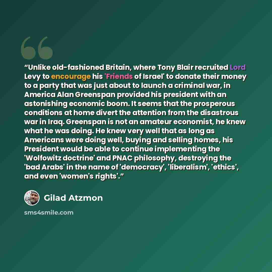 “Unlike old-fashioned Britain, where Tony Blair recruited Lord Levy to encourage his 'Friends of Israel' to donate their money to a party that was just about to launch a criminal war, in America Alan Greenspan provided his president with an astonishing economic boom. It seems that the prosperous…” quote by Gilad Atzmon