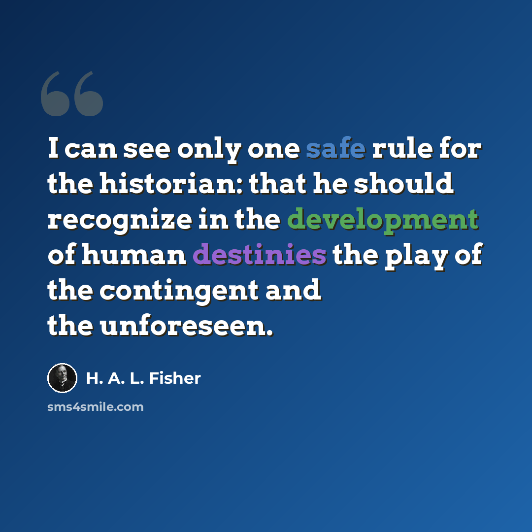 “I can see only one safe rule for the historian: that he should recognize in the development of human destinies the play of the contingent and the unforeseen.” quote by H. A. L. Fisher