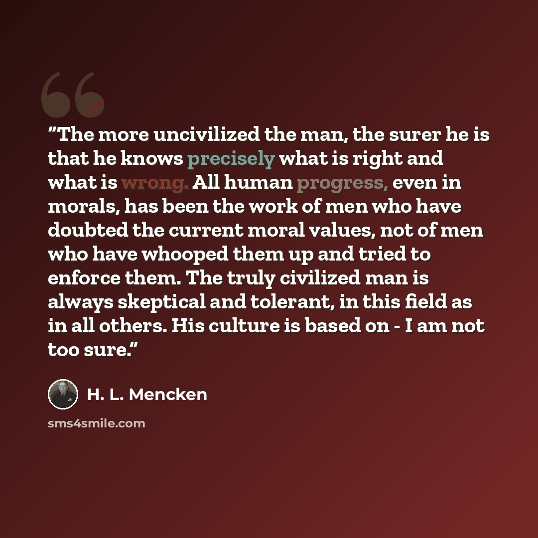 “The more uncivilized the man, the surer he is that he knows precisely what is right and what is wrong. All human progress, even in morals, has been the work of men who have doubted the current moral values, not of men who have whooped them up and tried to enforce them. The truly civilized man is…” quote by H. L. Mencken