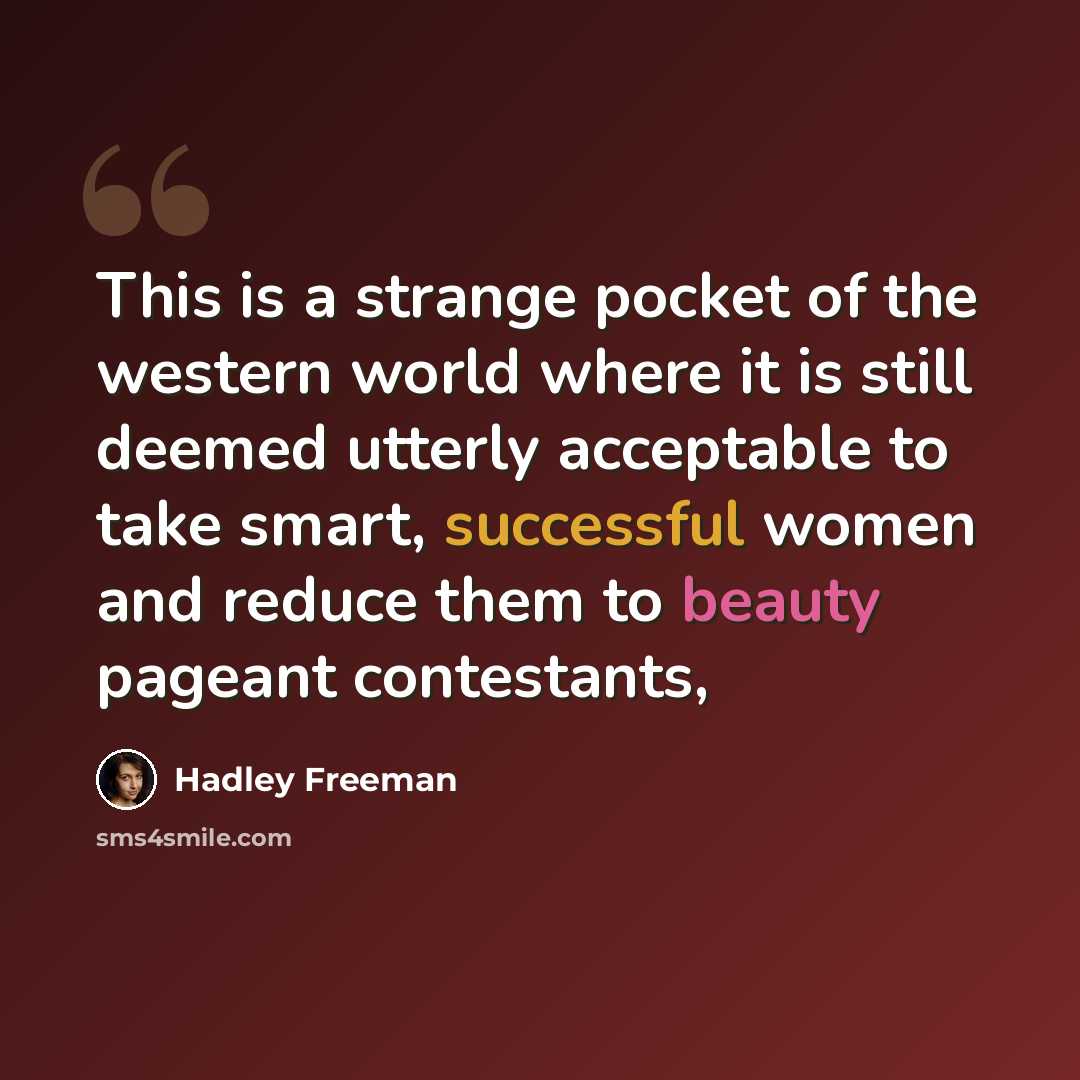 “This is a strange pocket of the western world where it is still deemed utterly acceptable to take smart, successful women and reduce them to beauty pageant contestants,” quote by Hadley Freeman