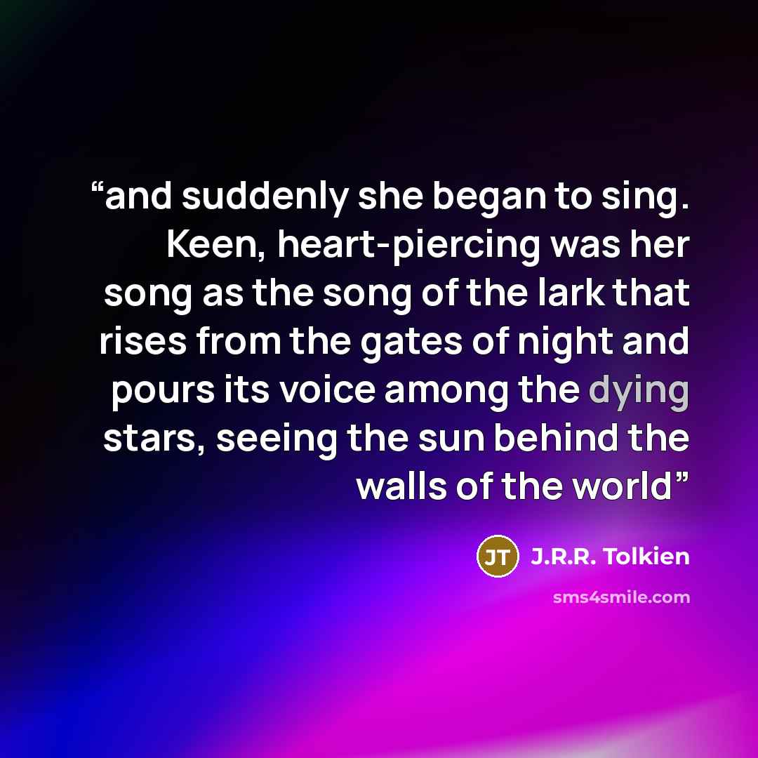 “and suddenly she began to sing. Keen, heart-piercing was her song as the song of the lark that rises from the gates of night and pours its voice among the dying stars, seeing the sun behind the walls of the world” quote by J.R.R. Tolkien