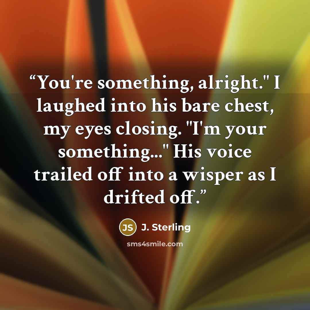 “You're something, alright." I laughed into his bare chest, my eyes closing. "I'm your something..." His voice trailed off into a wisper as I drifted off.” quote by J. Sterling