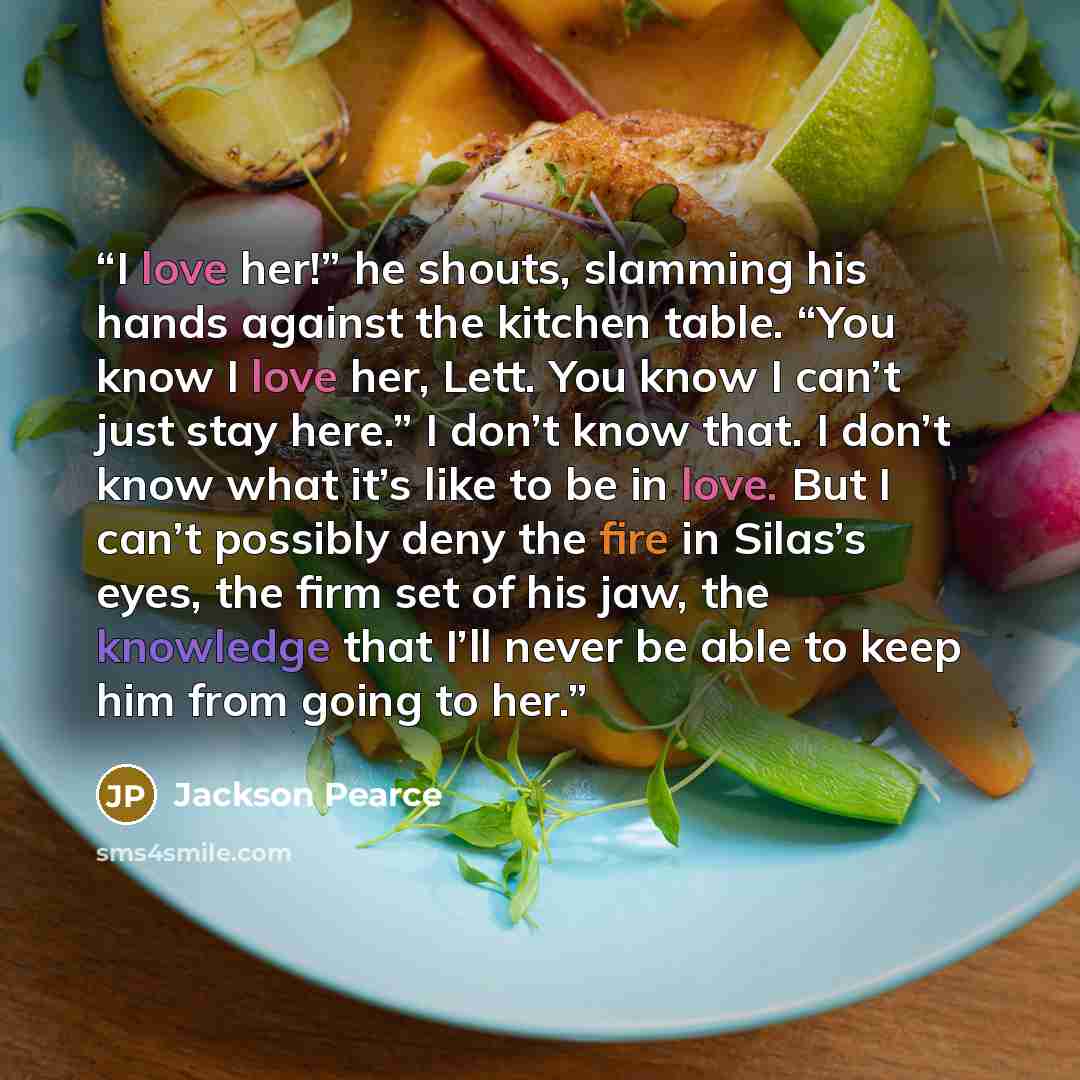 “I love her!” he shouts, slamming his hands against the kitchen table. “You know I love her, Lett. You know I can’t just stay here.” I don’t know that. I don’t know what it’s like to be in love. But I can’t possibly deny the fire in Silas’s eyes, the firm set of his jaw, the knowledge that I’ll…” quote by Jackson Pearce