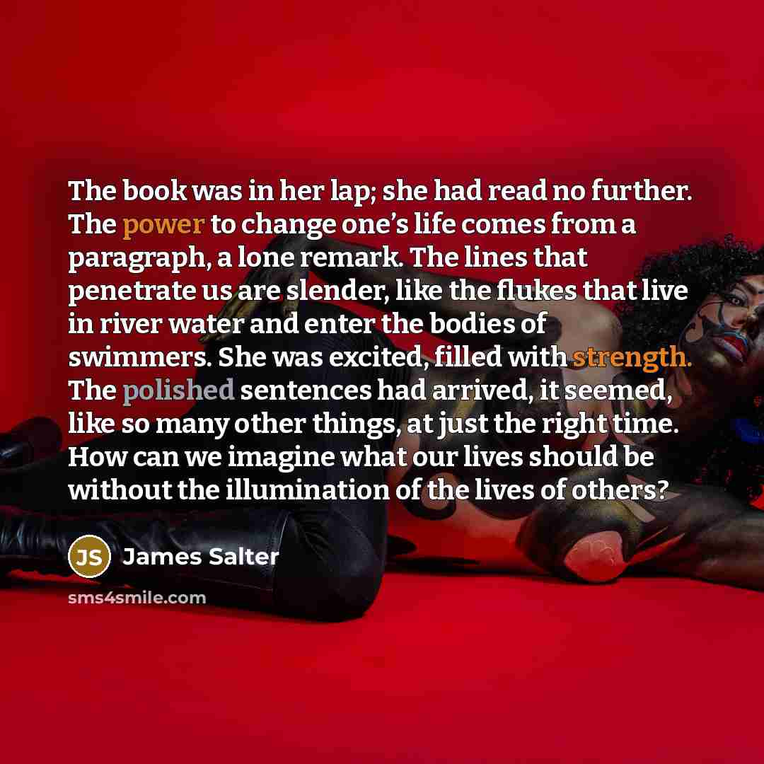 “The book was in her lap; she had read no further. The power to change one’s life comes from a paragraph, a lone remark. The lines that penetrate us are slender, like the flukes that live in river water and enter the bodies of swimmers. She was excited, filled with strength. The polished sentences…” quote by James Salter