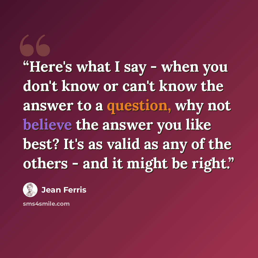 “Here's what I say - when you don't know or can't know the answer to a question, why not believe the answer you like best? It's as valid as any of the others - and it might be right.” quote by Jean Ferris