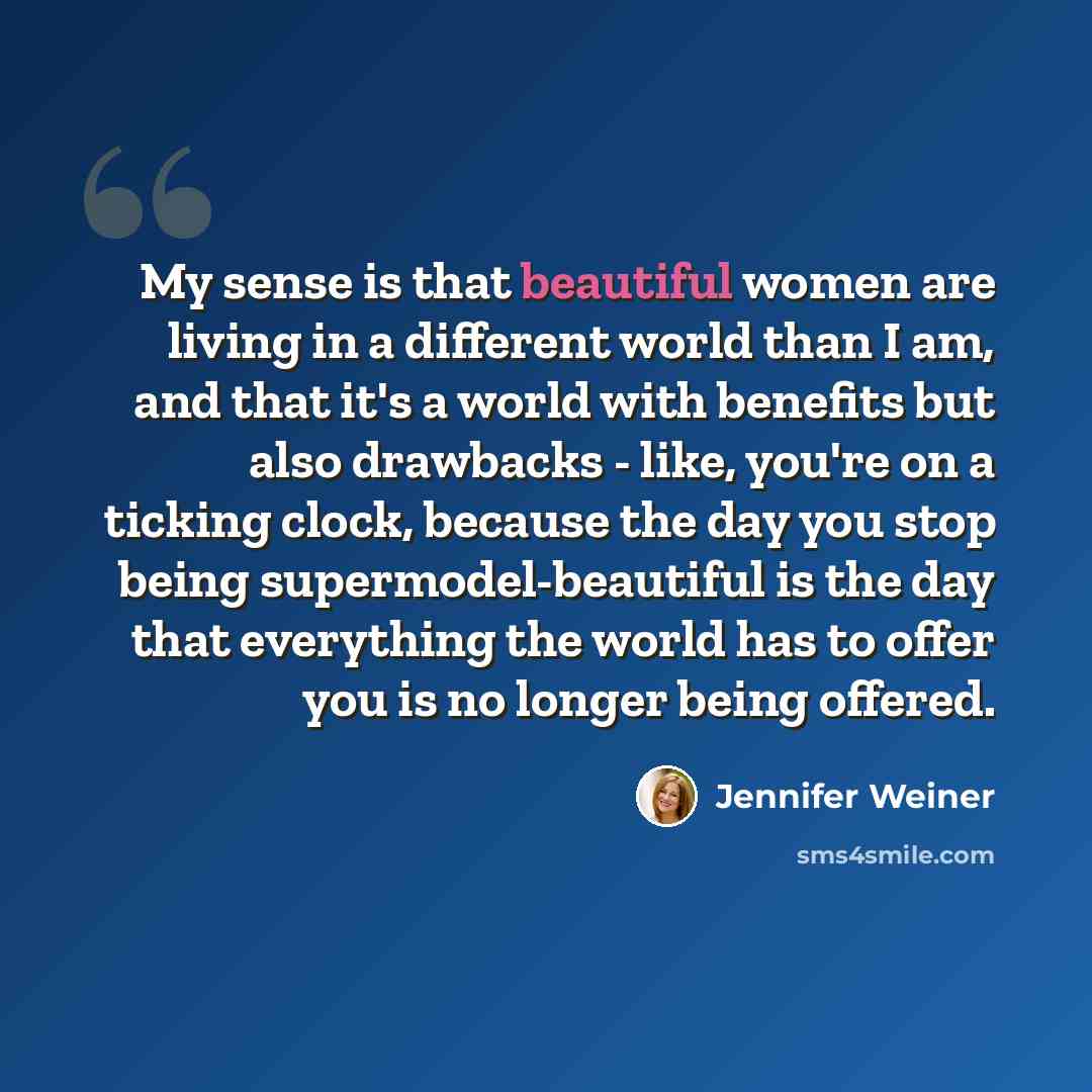 “My sense is that beautiful women are living in a different world than I am, and that it's a world with benefits but also drawbacks - like, you're on a ticking clock, because the day you stop being supermodel-beautiful is the day that everything the world has to offer you is no longer being offered.” quote by Jennifer Weiner