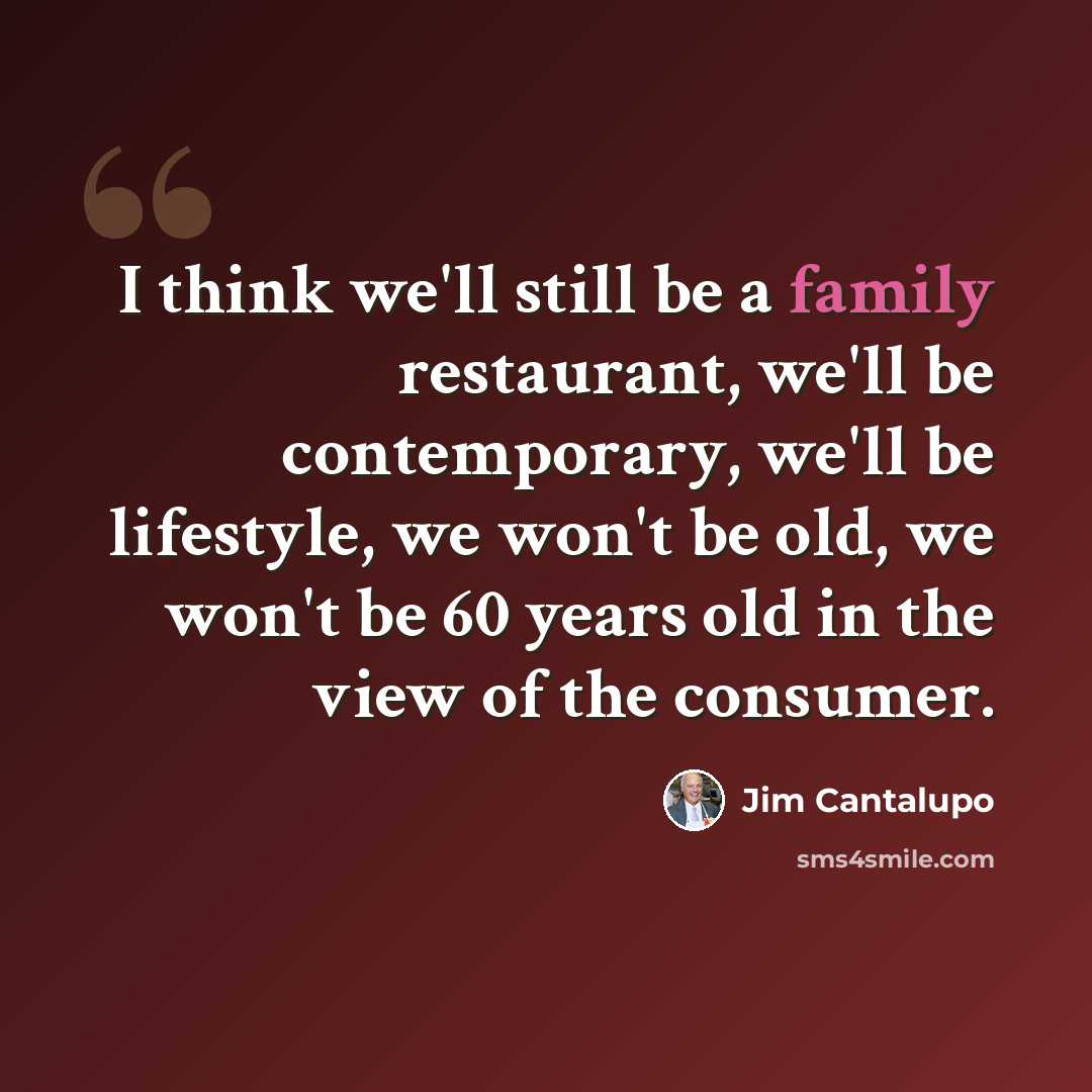 “I think we'll still be a family restaurant, we'll be contemporary, we'll be lifestyle, we won't be old, we won't be 60 years old in the view of the consumer.” quote by Jim Cantalupo