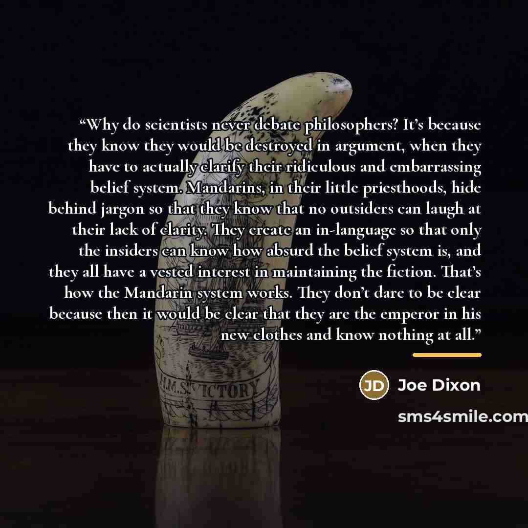 “Why do scientists never debate philosophers? It’s because they know they would be destroyed in argument, when they have to actually clarify their ridiculous and embarrassing belief system. Mandarins, in their little priesthoods, hide behind jargon so that they know that no outsiders can laugh at…” quote by Joe Dixon