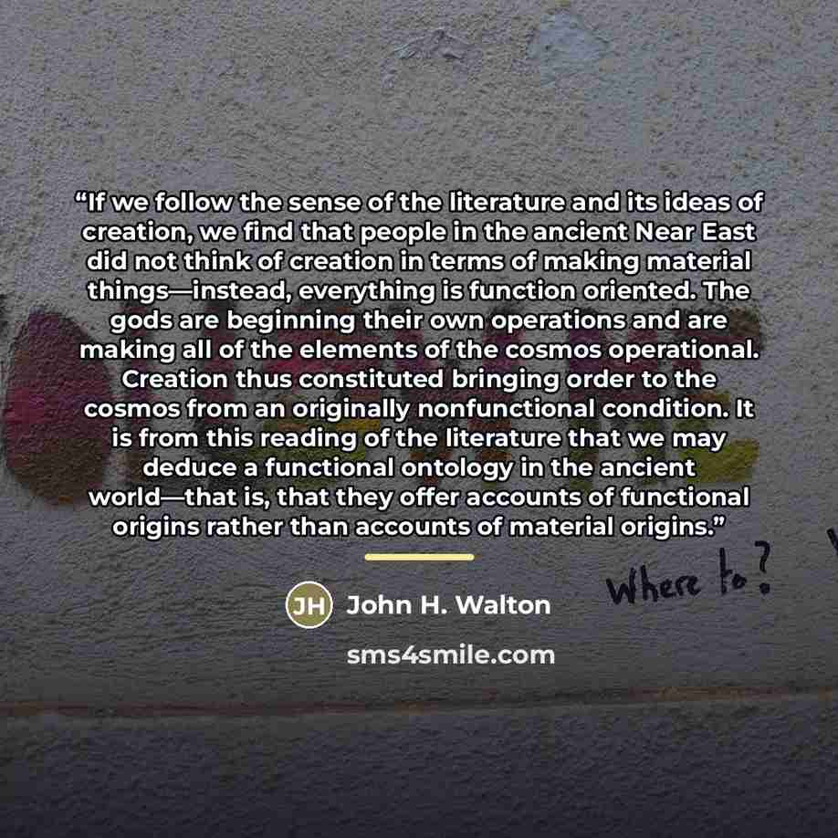 “If we follow the sense of the literature and its ideas of creation, we find that people in the ancient Near East did not think of creation in terms of making material things—instead, everything is function oriented. The gods are beginning their own operations and are making all of the elements of…” quote by John H. Walton
