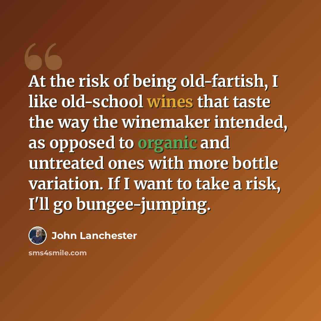 “At the risk of being old-fartish, I like old-school wines that taste the way the winemaker intended, as opposed to organic and untreated ones with more bottle variation. If I want to take a risk, I'll go bungee-jumping.” quote by John Lanchester