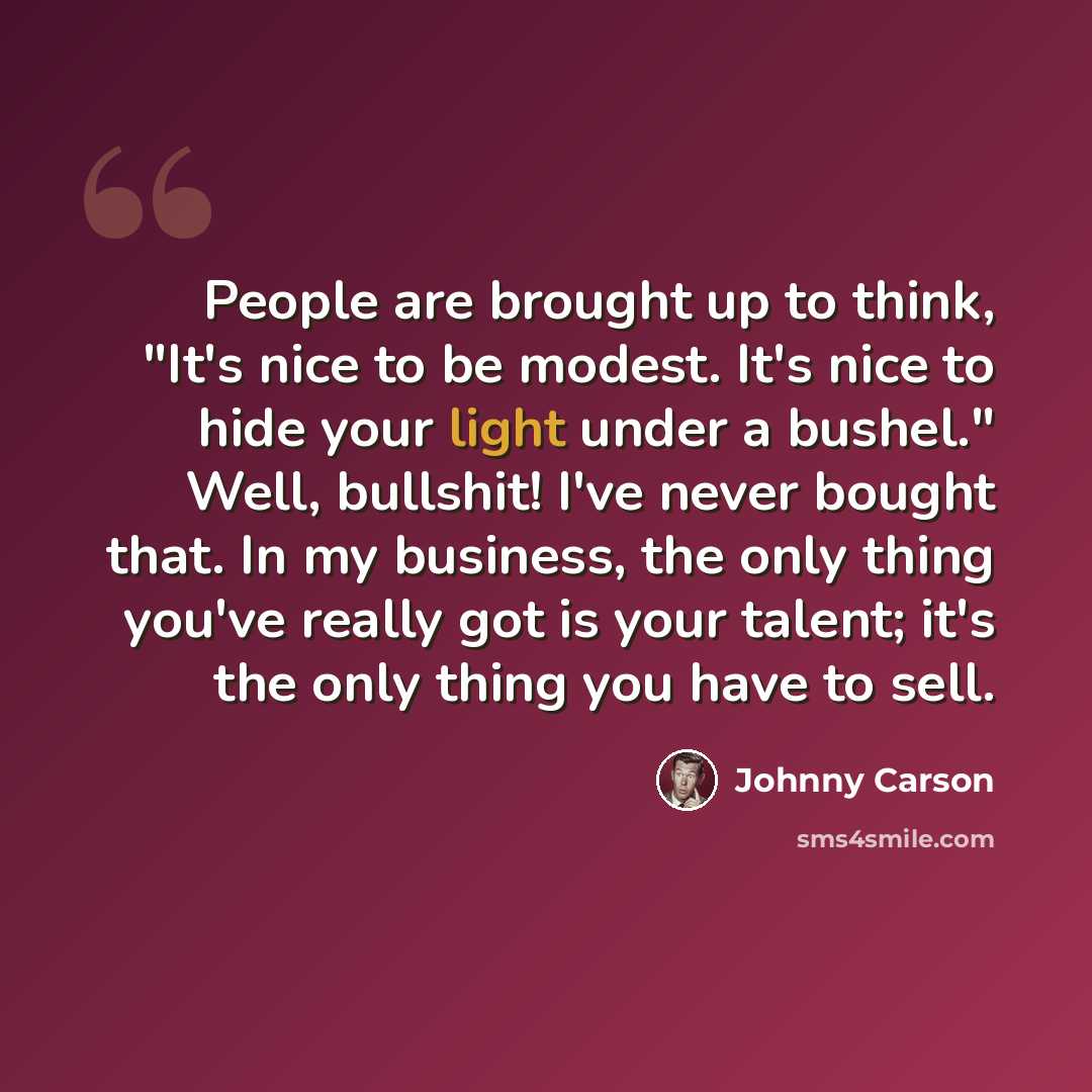 “People are brought up to think, "It's nice to be modest. It's nice to hide your light under a bushel." Well, bullshit! I've never bought that. In my business, the only thing you've really got is your talent; it's the only thing you have to sell.” quote by Johnny Carson