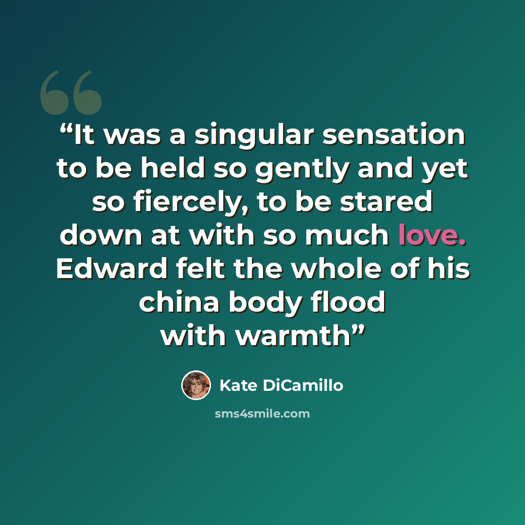 “It was a singular sensation to be held so gently and yet so fiercely, to be stared down at with so much love. Edward felt the whole of his china body flood with warmth” quote by Kate DiCamillo