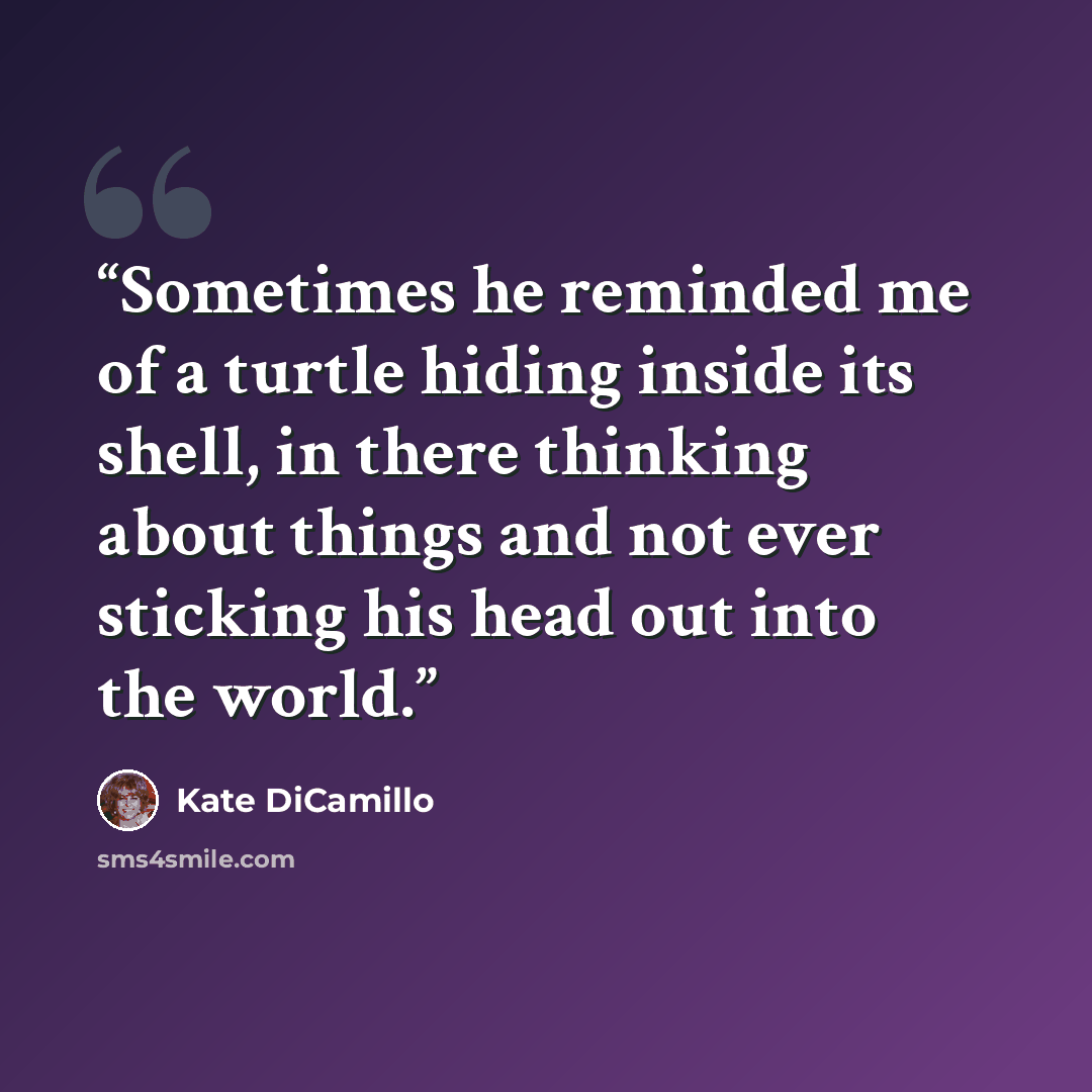 “Sometimes he reminded me of a turtle hiding inside its shell, in there thinking about things and not ever sticking his head out into the world.” quote by Kate DiCamillo