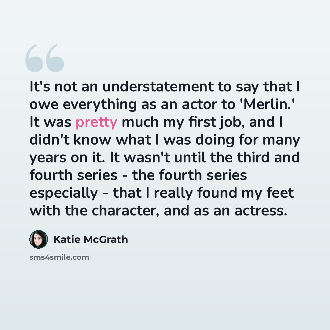 “It's not an understatement to say that I owe everything as an actor to 'Merlin.' It was pretty much my first job, and I didn't know what I was doing for many years on it. It wasn't until the third and fourth series - the fourth series especially - that I really found my feet with the character…” quote by Katie McGrath