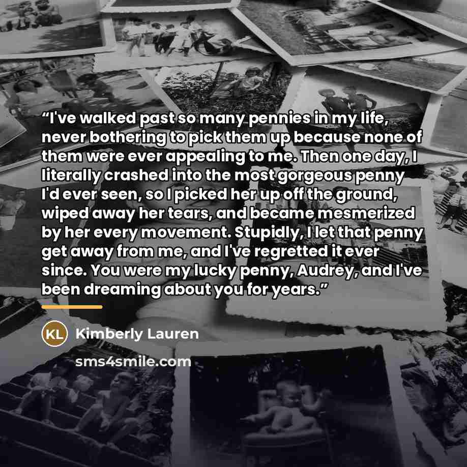 “I've walked past so many pennies in my life, never bothering to pick them up because none of them were ever appealing to me. Then one day, I literally crashed into the most gorgeous penny I'd ever seen, so I picked her up off the ground, wiped away her tears, and became mesmerized by her every…” quote by Kimberly Lauren