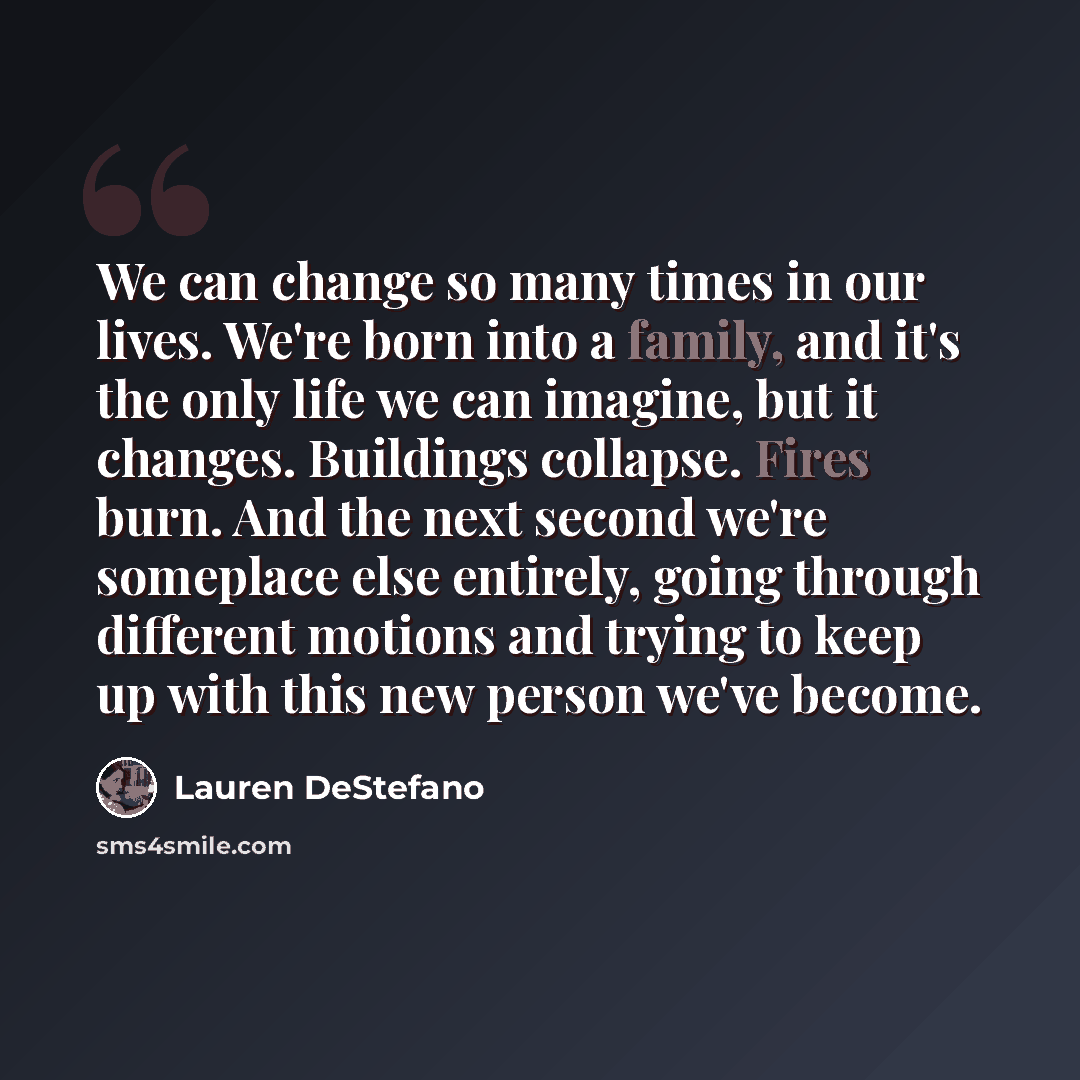 “We can change so many times in our lives. We're born into a family, and it's the only life we can imagine, but it changes. Buildings collapse. Fires burn. And the next second we're someplace else entirely, going through different motions and trying to keep up with this new person we've become.” quote by Lauren DeStefano