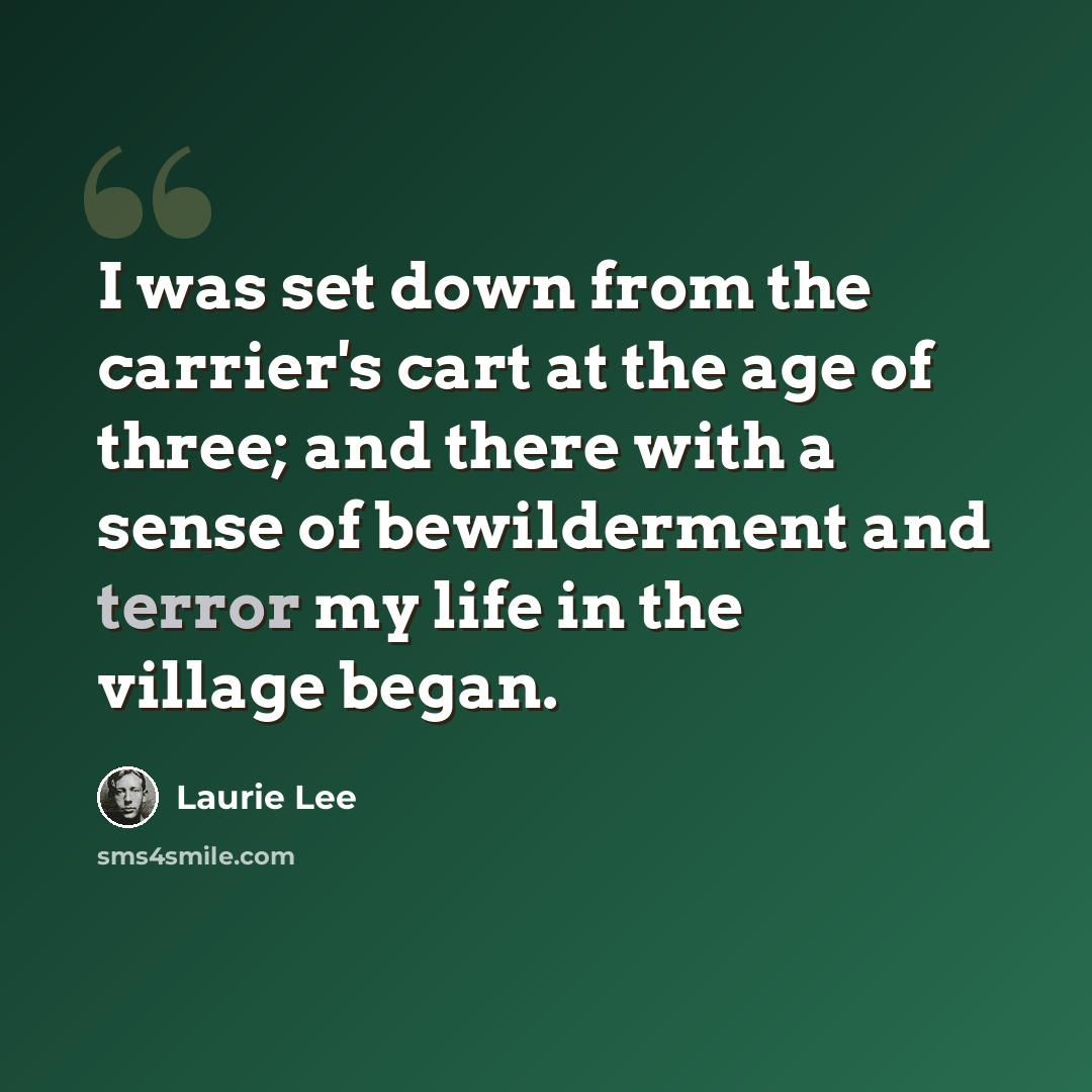 “I was set down from the carrier's cart at the age of three; and there with a sense of bewilderment and terror my life in the village began.” quote by Laurie Lee