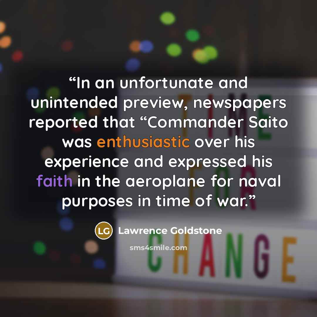 “In an unfortunate and unintended preview, newspapers reported that “Commander Saito was enthusiastic over his experience and expressed his faith in the aeroplane for naval purposes in time of war.” quote by Lawrence Goldstone